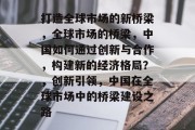 打造全球市场的新桥梁，全球市场的桥梁，中国如何通过创新与合作，构建新的经济格局？，创新引领，中国在全球市场中的桥梁建设之路