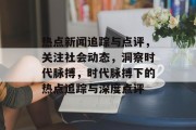 热点新闻追踪与点评，关注社会动态，洞察时代脉搏，时代脉搏下的热点追踪与深度点评