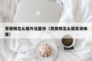 发视频怎么提升流量快（发视频怎么提高清晰度）