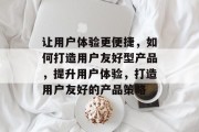 让用户体验更便捷，如何打造用户友好型产品，提升用户体验，打造用户友好的产品策略