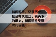 新闻照片，记录历史，见证时代变迁，镜头下的历史，新闻照片见证时代巨变