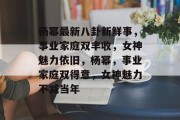 杨幂最新八卦新鲜事，事业家庭双丰收，女神魅力依旧，杨幂，事业家庭双得意，女神魅力不减当年