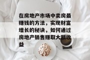 在房地产市场中卖房最赚钱的方法,实现财富增长的秘诀,如何通过房地产销售赚取大额收益 在房地产市场中卖房最赚钱的方法,实现财富增长的秘诀,如何通过房地产销售赚取大额收益