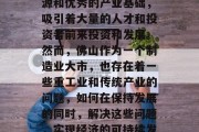 佛山如何赚钱?这是一篇需要认真思考的文章。佛山是中国的一座重要城市,拥有丰富的资源和优秀的产业基础,吸引着大量的人才和投资者前来投资和发展。然而,佛山作为一个制造业大市,也存在着一些重工业和传统产业的问题,如何在保持发展的同时,解决这些问题,实现经济的可持续发展,是一个值得深思的问题。,佛山如何兼顾经济发展与环境保护,重工业转型升级的探讨