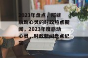 2023年盘点，那些触动心灵的时政热点新闻，2023年度感动心灵，时政新闻盘点纪实