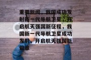 重要新闻，我国成功发射新一代导航卫星，开启航天强国新征程，我国新一代导航卫星成功发射，开启航天强国新篇章