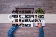 大理热点新闻，探寻古城魅力，聚焦时事动态，探寻大理古城魅力，时事动态聚焦