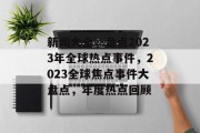 新闻大全，盘点2023年全球热点事件，2023全球焦点事件大盘点，年度热点回顾
