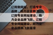 辽阳做网站，打造专业品牌，助力企业腾飞，辽阳专业网站建设，助力企业品牌飞跃，辽阳专业网站建设，助力企业品牌腾飞新篇章