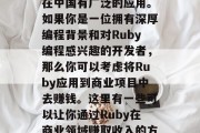 Ruby: 一个具有强大可扩展性和灵活性的编程语言,Ruby在中国有广泛的应用。如果你是一位拥有深厚编程背景和对Ruby编程感兴趣的开发者,那么你可以考虑将Ruby应用到商业项目中去赚钱。这里有一些可以让你通过Ruby在商业领域赚取收入的方法。,投资创业机会,如何使用Ruby进行商业开发赚钱