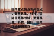 国内重点热点新闻盘点，聚焦民生、科技、国际关系等领域，聚焦民生、科技、国际，国内热点新闻盘点