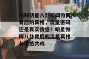揭秘明星八卦新闻微博背后的真相，流量密码还是真实情感？明星微博八卦背后的流量真相与情感共鸣