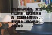 娱乐圈新闻整改，重塑行业形象，回归健康生态，娱乐圈全面整改，重塑形象，迈向健康生态新篇章