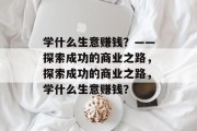 学什么生意赚钱？——探索成功的商业之路，探索成功的商业之路，学什么生意赚钱？