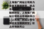 上海推广网站公司助力企业互联网转型，抢占市场先机，助力企业互联网转型，上海推广网站公司抢占市场新风口，上海推广网站公司引领企业互联网转型，抢占市场新风口
