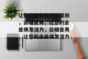 让你的业务在云端绽放，云端业务，让您的企业焕发活力，云端业务，让您的企业焕发活力。