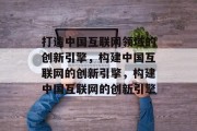 打造中国互联网领域的创新引擎，构建中国互联网的创新引擎，构建中国互联网的创新引擎