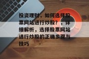 投资理财，如何选择股票网站进行炒股？，详细解析，选择股票网站进行炒股的正确步骤与技巧