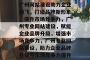 广州网站建设助力企业腾飞，打造品牌新形象，提升市场竞争力，广州专业网站建设，赋能企业品牌升级，增强市场竞争力，广州专业网站建设，助力企业品牌升级与市场竞争力提升