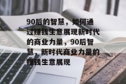90后的智慧,如何通过赚钱生意展现新时代的商业力量,90后智慧,新时代商业力量的赚钱生意展现 90后的智慧,如何通过赚钱生意展现新时代的商业力量,90后智慧,新时代商业力量的赚钱生意展现