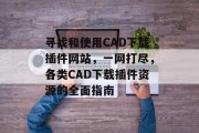 寻找和使用CAD下载插件网站，一网打尽，各类CAD下载插件资源的全面指南