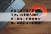 老先生如何靠手艺赚取生活，80岁老人通过手工制作工艺品走红市场，以手艺谋生的典范