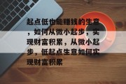 起点低也能赚钱的生意,如何从微小起步,实现财富积累,从微小起步,低起点生意如何实现财富积累 起点低也能赚钱的生意,如何从微小起步,实现财富积累,从微小起步,低起点生意如何实现财富积累