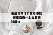 秦皇岛做什么生意赚钱_秦皇岛做什么生意赚钱最快