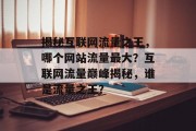 揭秘互联网流量之王，哪个网站流量最大？互联网流量巅峰揭秘，谁是流量之王？