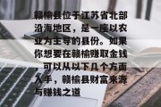 赣榆县位于江苏省北部沿海地区,是一座以农业为主导的县份。如果你想要在赣榆赚取金钱,可以从以下几个方面入手,赣榆县财富来源与赚钱之道 赣榆县位于江苏省北部沿海地区,是一座以农业为主导的县份。如果你想要在赣榆赚取金钱,可以从以下几个方面入手,赣榆县财富来源与赚钱之道