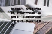 新闻图片，记录时代脉搏，传递社会温度，影像见证，新闻图片捕捉时代脉动，传递社会温情