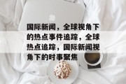 国际新闻，全球视角下的热点事件追踪，全球热点追踪，国际新闻视角下的时事聚焦