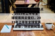 国际贸易热点新闻盘点，2023年上半年全球贸易风云变幻，2023年上半年全球贸易风云录，热点新闻盘点