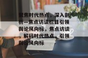 聚焦时代热点，深入剖析—焦点访谈栏目引领舆论风向标，焦点访谈，解码时代热点，引领舆论风向标