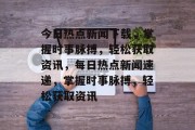 今日热点新闻下载，掌握时事脉搏，轻松获取资讯，每日热点新闻速递，掌握时事脉搏，轻松获取资讯