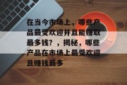 在当今市场上,哪些产品最受欢迎并且能赚取最多钱?,揭秘,哪些产品在市场上最受欢迎且赚钱最多 在当今市场上,哪些产品最受欢迎并且能赚取最多钱?,揭秘,哪些产品在市场上最受欢迎且赚钱最多