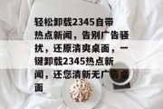 轻松卸载2345自带热点新闻，告别广告骚扰，还原清爽桌面，一键卸载2345热点新闻，还您清新无广告桌面