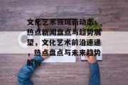 文化艺术领域新动态，热点新闻盘点与趋势展望，文化艺术前沿速递，热点盘点与未来趋势解析