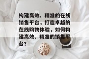 构建高效、精准的在线销售平台，打造卓越的在线购物体验，如何构建高效、精准的销售平台？