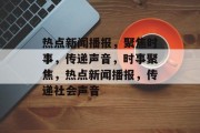 热点新闻播报，聚焦时事，传递声音，时事聚焦，热点新闻播报，传递社会声音