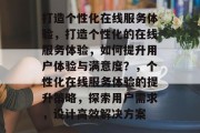 打造个性化在线服务体验，打造个性化的在线服务体验，如何提升用户体验与满意度？，个性化在线服务体验的提升策略，探索用户需求，设计高效解决方案
