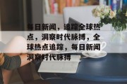 每日新闻，追踪全球热点，洞察时代脉搏，全球热点追踪，每日新闻洞察时代脉搏