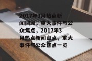 2017年3月热点新闻回顾，重大事件与公众焦点，2017年3月热点新闻盘点，重大事件与公众焦点一览