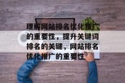 理解网站排名优化推广的重要性，提升关键词排名的关键，网站排名优化推广的重要性