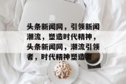 头条新闻网，引领新闻潮流，塑造时代精神，头条新闻网，潮流引领者，时代精神塑造者