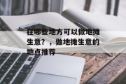 在哪些地方可以做地摊生意?,做地摊生意的地点推荐 在哪些地方可以做地摊生意?,做地摊生意的地点推荐