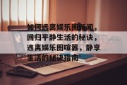 如何远离娱乐圈新闻，回归平静生活的秘诀，逃离娱乐圈喧嚣，静享生活的秘诀指南