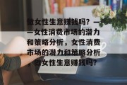 做女性生意赚钱吗?——女性消费市场的潜力和策略分析,女性消费市场的潜力和策略分析,做女性生意赚钱吗? 做女性生意赚钱吗?——女性消费市场的潜力和策略分析,女性消费市场的潜力和策略分析,做女性生意赚钱吗?