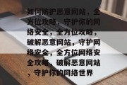 如何防护恶意网站，全方位攻略，守护你的网络安全，全方位攻略，破解恶意网站，守护网络安全，全方位网络安全攻略，破解恶意网站，守护你的网络世界