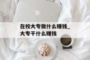 在校大专做什么赚钱_大专干什么赚钱